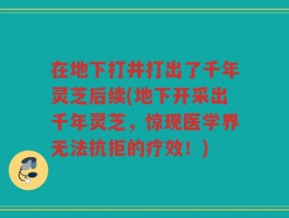 在地下打井打出了千年灵芝后续(地下开采出千年灵芝，惊现医学界无法抗拒的疗效！)
