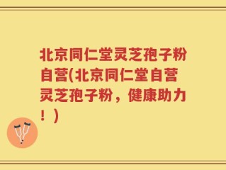 北京同仁堂灵芝孢子粉自营(北京同仁堂自营灵芝孢子粉，健康助力！)