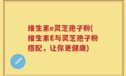 维生素e灵芝孢子粉(维生素E与灵芝孢子粉搭配，让你更健康)