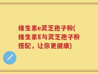 维生素e灵芝孢子粉(维生素E与灵芝孢子粉搭配，让你更健康)