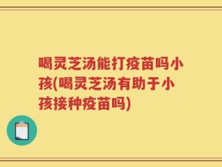 喝灵芝汤能打疫苗吗小孩(喝灵芝汤有助于小孩接种疫苗吗)