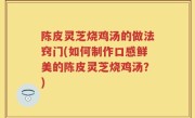 陈皮灵芝烧鸡汤的做法窍门(如何制作口感鲜美的陈皮灵芝烧鸡汤？)