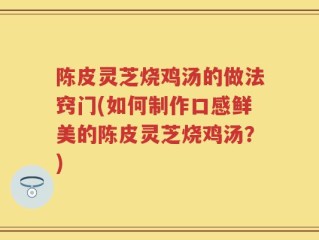 陈皮灵芝烧鸡汤的做法窍门(如何制作口感鲜美的陈皮灵芝烧鸡汤？)