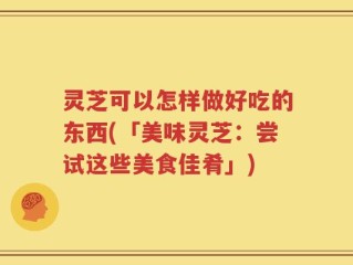 灵芝可以怎样做好吃的东西(「美味灵芝：尝试这些美食佳肴」)