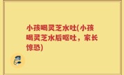 小孩喝灵芝水吐(小孩喝灵芝水后呕吐，家长惊恐)