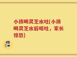小孩喝灵芝水吐(小孩喝灵芝水后呕吐，家长惊恐)
