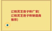 辽阳灵芝孢子粉厂家(辽阳灵芝孢子粉制造商推荐)