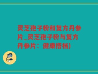 灵芝孢子粉和复方丹参片_灵芝孢子粉与复方丹参片：健康搭档)