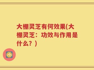 大棚灵芝有何效果(大棚灵芝：功效与作用是什么？)