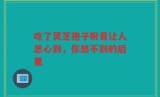 吃了灵芝孢子粉竟让人恶心到,你想不到的后果