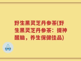 野生黑灵芝丹参茶(野生黑灵芝丹参茶：提神醒脑，养生保健佳品)