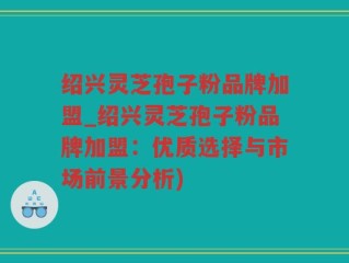 绍兴灵芝孢子粉品牌加盟_绍兴灵芝孢子粉品牌加盟：优质选择与市场前景分析)