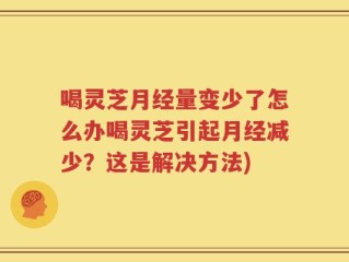 喝灵芝月经量变少了怎么办喝灵芝引起月经减少？这是解决方法)
