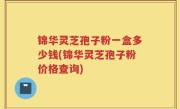 锦华灵芝孢子粉一盒多少钱(锦华灵芝孢子粉价格查询)