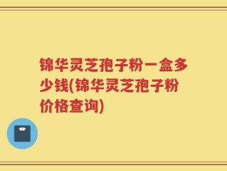 锦华灵芝孢子粉一盒多少钱(锦华灵芝孢子粉价格查询)