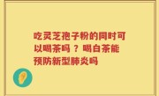 吃灵芝孢子粉的同时可以喝茶吗 ？喝白茶能预防新型肺炎吗