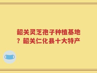 韶关灵芝孢子种植基地？韶关仁化县十大特产