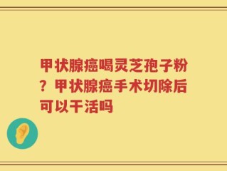 甲状腺癌喝灵芝孢子粉？甲状腺癌手术切除后可以干活吗