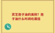 灵芝孢子油的美称？孢子油什么时间吃最佳