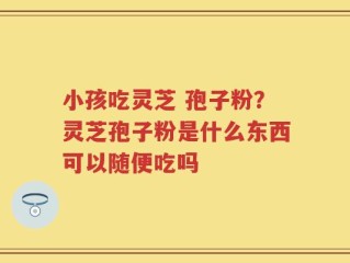 小孩吃灵芝 孢子粉？灵芝孢子粉是什么东西可以随便吃吗