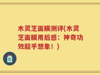 木灵芝面膜测评(木灵芝面膜用后感：神奇功效超乎想象！)