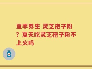 夏季养生 灵芝孢子粉？夏天吃灵芝孢子粉不上火吗