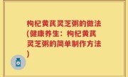 枸杞黄芪灵芝粥的做法(健康养生：枸杞黄芪灵芝粥的简单制作方法)