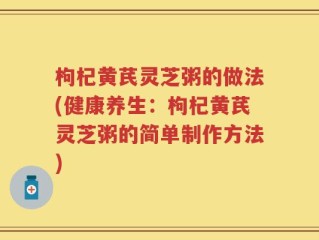枸杞黄芪灵芝粥的做法(健康养生：枸杞黄芪灵芝粥的简单制作方法)