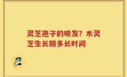 灵芝孢子的喷发？木灵芝生长期多长时间