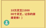 18万灵芝(180000个灵芝，让你的健康更棒！)