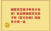 破壁灵芝孢子粉多少包装？修正牌破壁灵芝孢子粉《官方价格》到底多少钱一盒