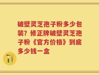 破壁灵芝孢子粉多少包装？修正牌破壁灵芝孢子粉《官方价格》到底多少钱一盒