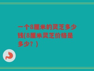 一个8厘米的灵芝多少钱(8厘米灵芝价格是多少？)