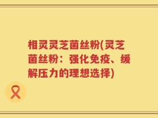 相灵灵芝菌丝粉(灵芝菌丝粉：强化免疫、缓解压力的理想选择)