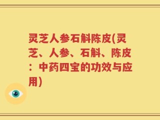 灵芝人参石斛陈皮(灵芝、人参、石斛、陈皮：中药四宝的功效与应用)