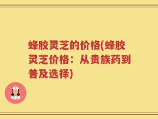 蜂胶灵芝的价格(蜂胶灵芝价格：从贵族药到普及选择)