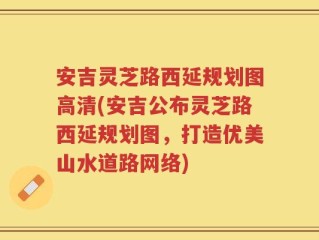 安吉灵芝路西延规划图高清(安吉公布灵芝路西延规划图，打造优美山水道路网络)