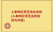 人参枸杞灵芝泡水功效(人参枸杞灵芝水的功效与作用)