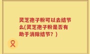 灵芝孢子粉可以去结节么(灵芝孢子粉是否有助于消除结节？)
