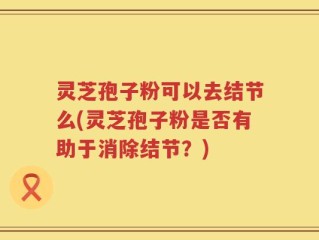 灵芝孢子粉可以去结节么(灵芝孢子粉是否有助于消除结节？)