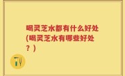 喝灵芝水都有什么好处(喝灵芝水有哪些好处？)