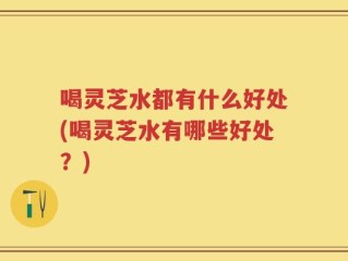 喝灵芝水都有什么好处(喝灵芝水有哪些好处？)
