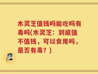 木灵芝值钱吗能吃吗有毒吗(木灵芝：到底值不值钱，可以食用吗，是否有毒？)
