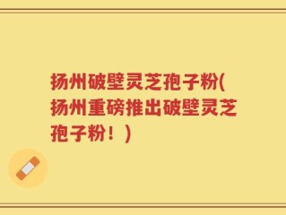 扬州破壁灵芝孢子粉(扬州重磅推出破壁灵芝孢子粉！)