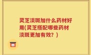 灵芝淡斑加什么药材好用(灵芝搭配哪些药材淡斑更加有效？)