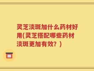 灵芝淡斑加什么药材好用(灵芝搭配哪些药材淡斑更加有效？)