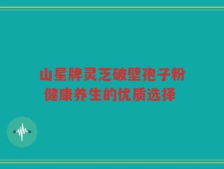 山星牌灵芝破壁孢子粉 健康养生的优质选择