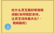 吃什么灵芝最好呢视频讲解(如何搭配食材，让灵芝功效最大化？- 视频解析)