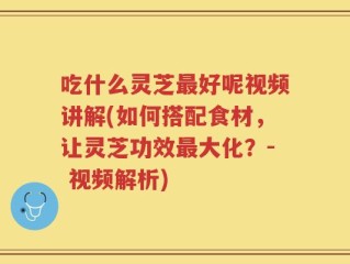 吃什么灵芝最好呢视频讲解(如何搭配食材，让灵芝功效最大化？- 视频解析)