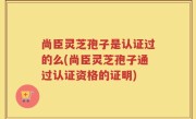 尚臣灵芝孢子是认证过的么(尚臣灵芝孢子通过认证资格的证明)